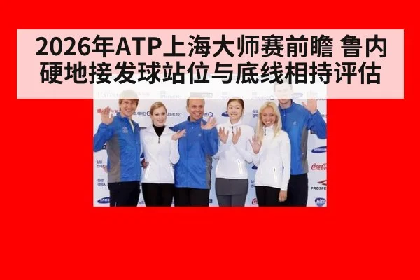 2026年ATP上海大师赛前瞻 鲁内硬地接发球站位与底线相持评估